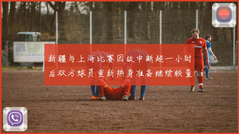 新疆与上海比赛因故中断超一小时后双方球员重新热身准备继续较量