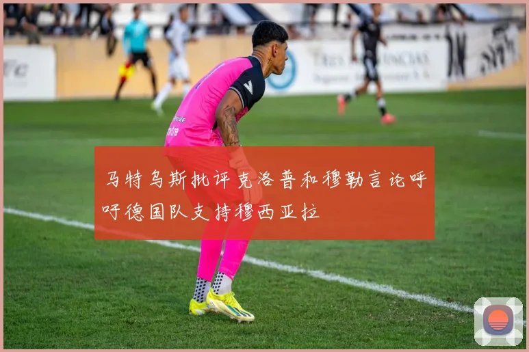 马特乌斯批评克洛普和穆勒言论呼吁德国队支持穆西亚拉