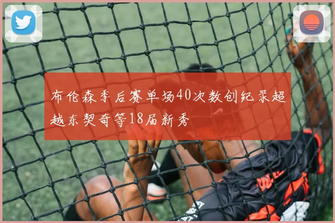 布伦森季后赛单场40次数创纪录超越东契奇等18届新秀