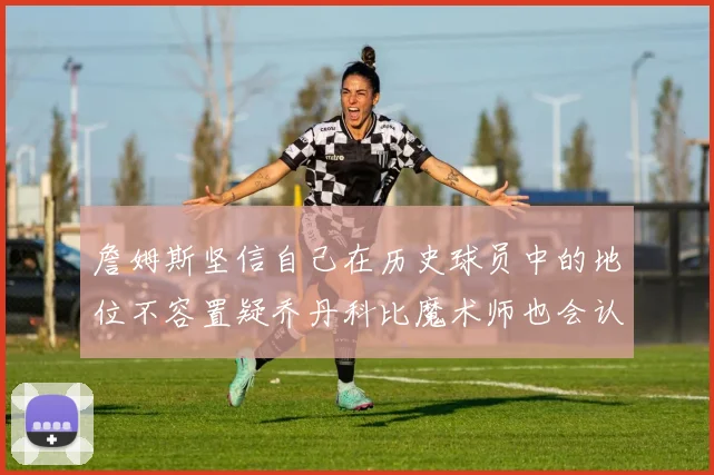 詹姆斯坚信自己在历史球员中的地位不容置疑乔丹科比魔术师也会认同