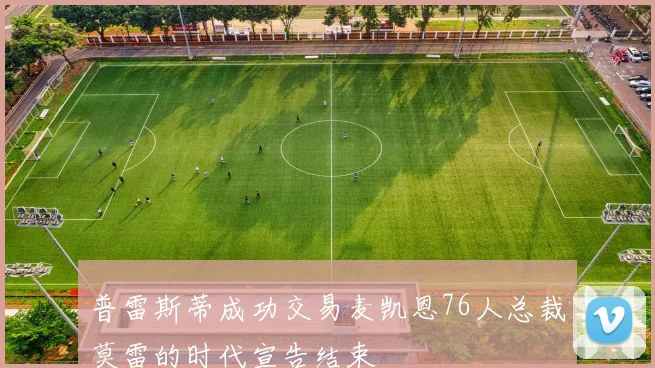 普雷斯蒂成功交易麦凯恩76人总裁莫雷的时代宣告结束