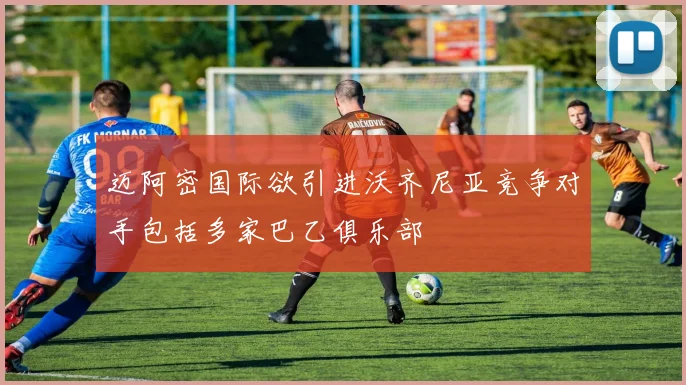 迈阿密国际欲引进沃齐尼亚竞争对手包括多家巴乙俱乐部