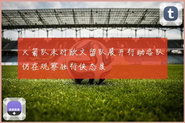 火箭队未对欧文留队展开行动各队仍在观察独行侠态度