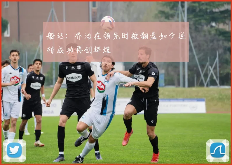 船记：乔治在领先时被翻盘如今逆转成功再创辉煌