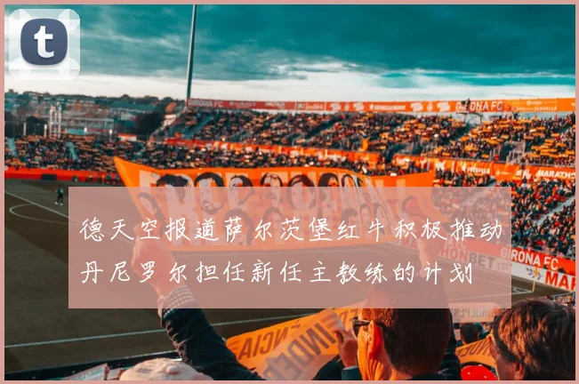 德天空报道萨尔茨堡红牛积极推动丹尼罗尔担任新任主教练的计划