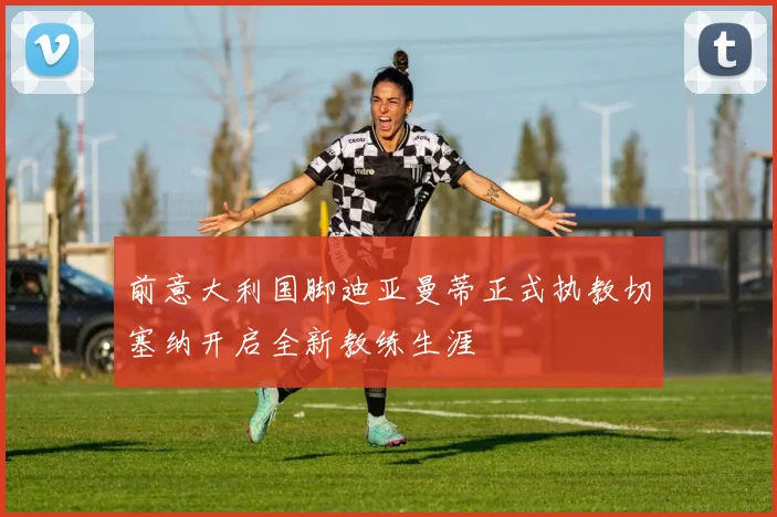 前意大利国脚迪亚曼蒂正式执教切塞纳开启全新教练生涯