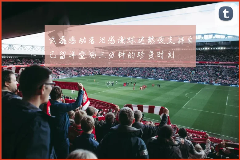 武磊感动落泪感谢球迷熬夜支持自己留洋登场三分钟的珍贵时刻