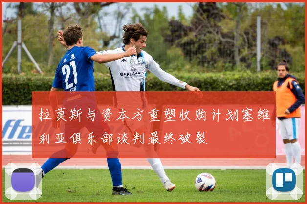拉莫斯与资本方重塑收购计划塞维利亚俱乐部谈判最终破裂