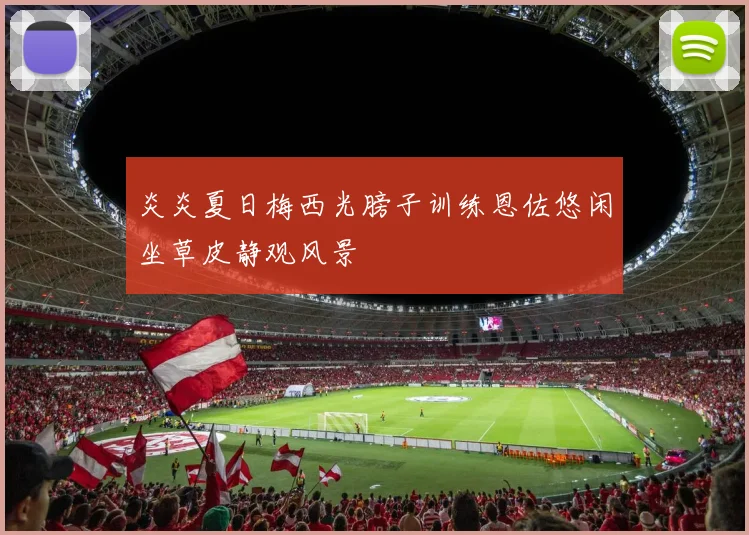 炎炎夏日梅西光膀子训练恩佐悠闲坐草皮静观风景
