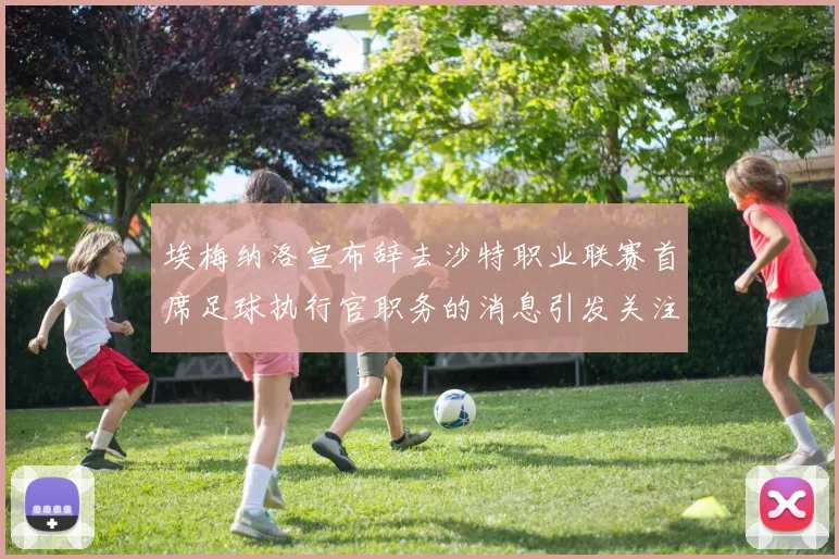埃梅纳洛宣布辞去沙特职业联赛首席足球执行官职务的消息引发关注