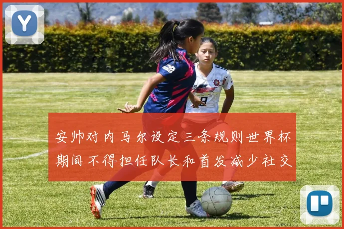 安帅对内马尔设定三条规则世界杯期间不得担任队长和首发减少社交媒体使用