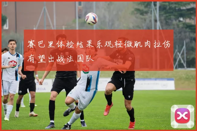 赛巴里体检结果乐观轻微肌肉拉伤有望出战法国队