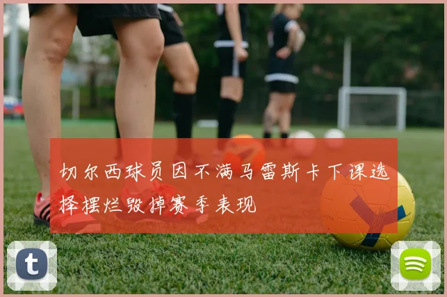 切尔西球员因不满马雷斯卡下课选择摆烂毁掉赛季表现