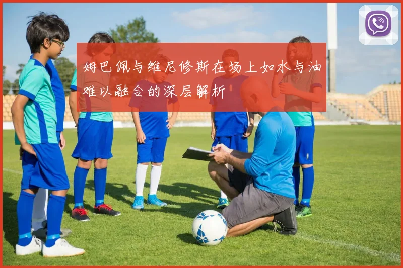 姆巴佩与维尼修斯在场上如水与油难以融合的深层解析