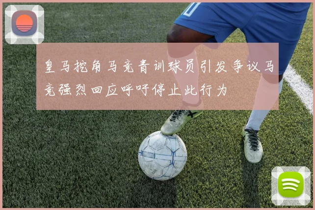 皇马挖角马竞青训球员引发争议马竞强烈回应呼吁停止此行为