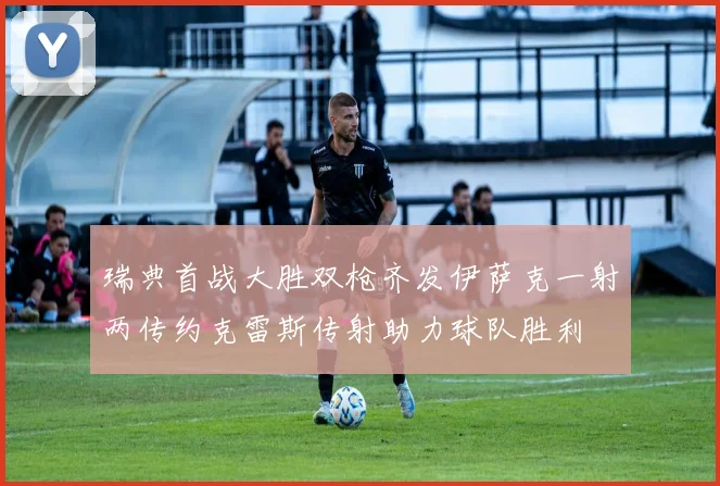 瑞典首战大胜双枪齐发伊萨克一射两传约克雷斯传射助力球队胜利