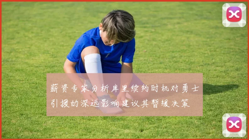 薪资专家分析库里续约时机对勇士引援的深远影响建议其暂缓决策